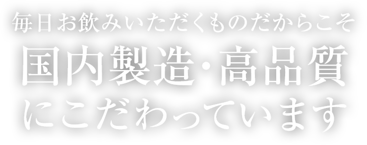 毎日お飲みいただくものだからこそ国内製造・高品質にこだわっています